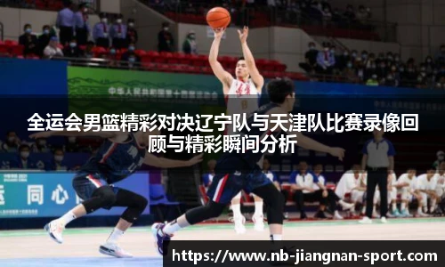 全运会男篮精彩对决辽宁队与天津队比赛录像回顾与精彩瞬间分析