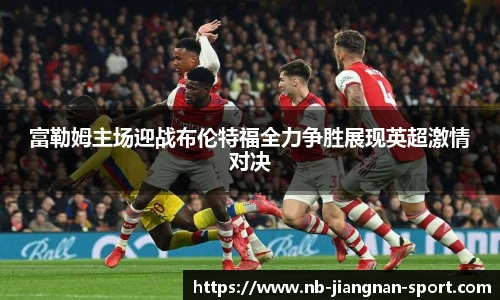 富勒姆主场迎战布伦特福全力争胜展现英超激情对决
