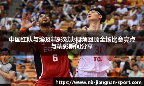 中国红队与埃及精彩对决视频回顾全场比赛亮点与精彩瞬间分享