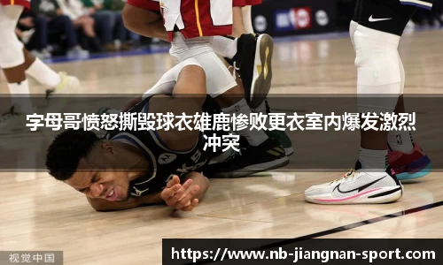 字母哥愤怒撕毁球衣雄鹿惨败更衣室内爆发激烈冲突