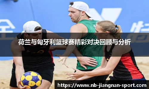 荷兰与匈牙利篮球赛精彩对决回顾与分析